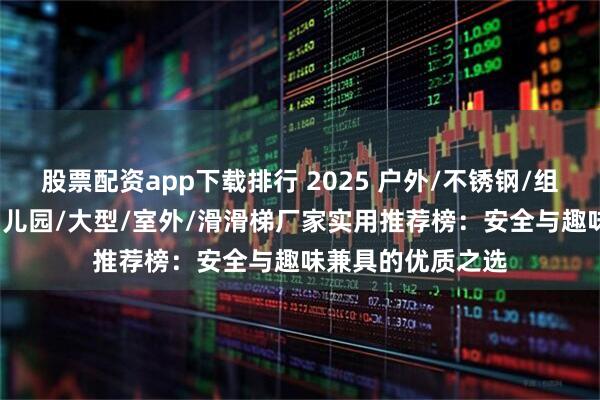 股票配资app下载排行 2025 户外/不锈钢/组合/非标/儿童/幼儿园/大型/室外/滑滑梯厂家实用推荐榜：安全与趣味兼具的优质之选